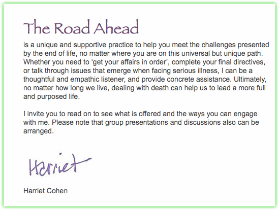  The Road Ahead is a unique and supportive practice to help you meet the challenges presented by the end of life, no matter where you are on this universal but unique path. Whether you need to ‘get your affairs in order’, complete your final directives, or talk through issues that emerge when facing serious illness, I can be a thoughtful and empathic listener, and provide concrete assistance. Ultimately, no matter how long we live, dealing with death can help us to lead a more full and purposed life. I invite you to read on to see what is offered and the ways you can engage with me. Please note that group presentations and discussions also can be arranged. ﷯ Harriet Cohen 