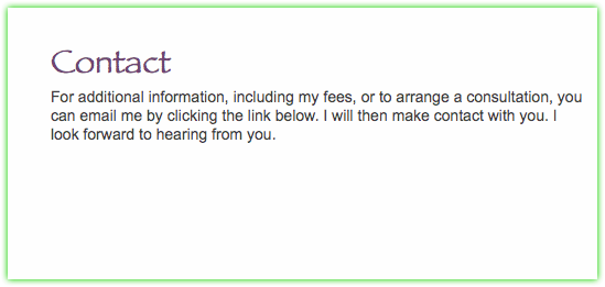  Contact For additional information, including my fees, or to arrange a consultation, you can email me by clicking the link below. I will then make contact with you. I look forward to hearing from you. 